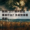 新澳门227期开奖结果是什么？大家快来看看吧！