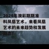 2024年澳彩期期准料凤凰艺术，来看凤凰艺术的未来趋势和发展动态！