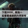 澳门六开奖结果app下载2024，跟我一起看看最新的六开彩号吧！