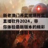 新老澳门开奖现场开奖直播软件2024，带你体验最新版本的精彩玩法与便捷服务！