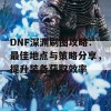 DNF深渊刷图攻略：最佳地点与策略分享，提升装备获取效率