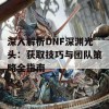 深入解析DNF深渊光头：获取技巧与团队策略全指南