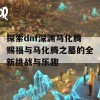 探索dnf深渊马化腾赐福与马化腾之墓的全新挑战与乐趣