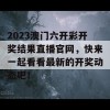 2023澳门六开彩开奖结果直播官网，快来一起看看最新的开奖动态吧！