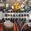 澳门旅游技能视频考试：提升从业人员素养与服务质量的有效途径