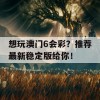 想玩澳门6会彩？推荐最新稳定版给你！