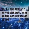 澳门六开彩开奖近15期开奖结果查询，快来看看最近的中奖号码和走势吧！