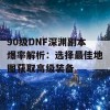 90级DNF深渊副本爆率解析：选择最佳地图获取高级装备