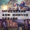 DNF绝望冰崖深渊副本攻略：挑战技巧与团队配置全解析