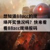 想知道88zcc的现场开奖情况吗？快来看看88zcc现场报码！