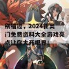 别错过，2024新奥门免费资料大全游戏亮点让你大开眼界！