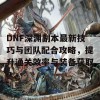 DNF深渊副本最新技巧与团队配合攻略，提升通关效率与装备获取