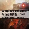 深渊副本中的搞笑瞬间与动态表情包，DNF玩家的幽默乐趣源泉