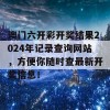 澳门六开彩开奖结果2024年记录查询网站，方便你随时查最新开奖信息！