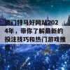 澳门特马好网站2024年，带你了解最新的投注技巧和热门游戏推荐！