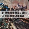 2020年澳门六开彩的现场图景分享：澳门六开彩开奖结果2020现场图片