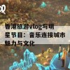 香港旅游vlog与明星节目：音乐连接城市魅力与文化