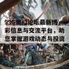 995澳门论坛最新博彩信息与交流平台，助您掌握游戏动态与投资策略