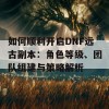 如何顺利开启DNF远古副本：角色等级、团队组建与策略解析