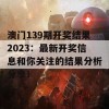 澳门139期开奖结果2023：最新开奖信息和你关注的结果分析分享！