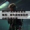 刷DNF深渊最佳音乐推荐：提升游戏体验的动听旋律选择