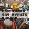 选择DNF深渊副本难度攻略：新手到玩家的最佳挑战方案