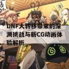 DNF大转移带来的深渊挑战与新CG动画体验解析