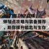 2023年DNF召唤师加点攻略与装备推荐，助你提升输出与生存能力