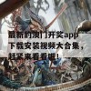 最新的澳门开奖app下载安装视频大合集，赶紧来看看吧！