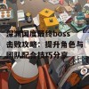 深渊国度最终boss击败攻略：提升角色与团队配合技巧分享