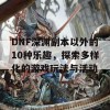 DNF深渊副本以外的10种乐趣，探索多样化的游戏玩法与活动