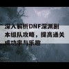 深入解析DNF深渊副本组队攻略，提高通关成功率与乐趣