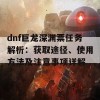 dnf巨龙深渊票任务解析：获取途径、使用方法及注意事项详解