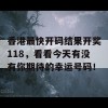 香港最快开码结果开奖118，看看今天有没有你期待的幸运号码！