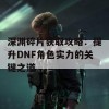 深渊碎片获取攻略：提升DNF角色实力的关键之道