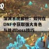 深渊系统解析：如何在DNF中获取强大角色与挑战boss技巧