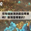 你知道新澳到底在哪里吗？新澳是哪里的？