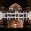 深渊透明补丁使用指南：提升DNF游戏体验的安全策略与注意事项