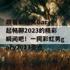 跟着彩虹男Gary一起畅聊2023的精彩瞬间吧！一同彩虹男gary2023亮点