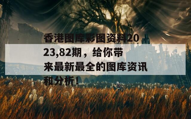 香港图库彩图资料2023,82期，给你带来最新最全的图库资讯和分析！