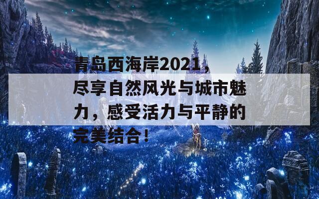 青岛西海岸2021，尽享自然风光与城市魅力，感受活力与平静的完美结合！