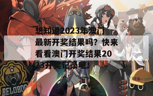 想知道2023年澳门最新开奖结果吗？快来看看澳门开奖结果2023开奖记录吧！