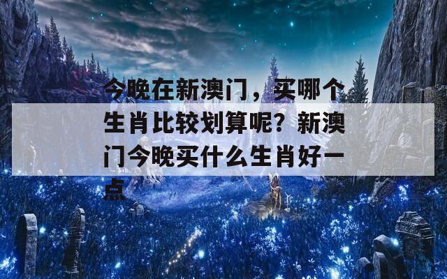 今晚在新澳门，买哪个生肖比较划算呢？新澳门今晚买什么生肖好一点