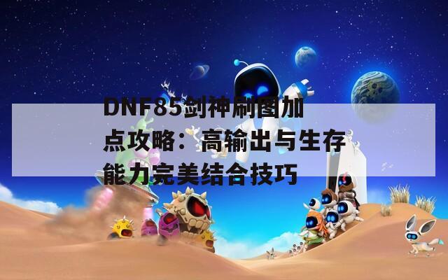 DNF85剑神刷图加点攻略：高输出与生存能力完美结合技巧