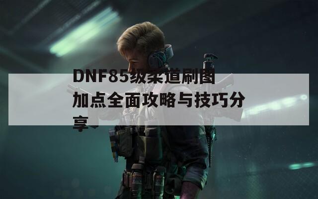 DNF85级柔道刷图加点全面攻略与技巧分享