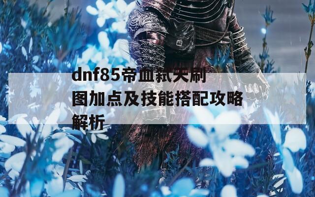 dnf85帝血弑天刷图加点及技能搭配攻略解析