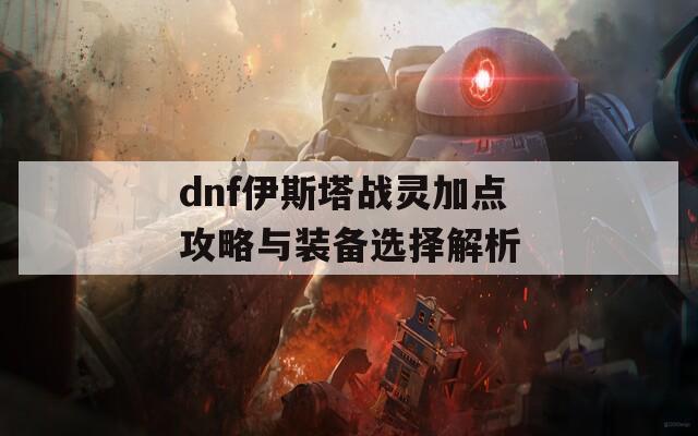 dnf伊斯塔战灵加点攻略与装备选择解析