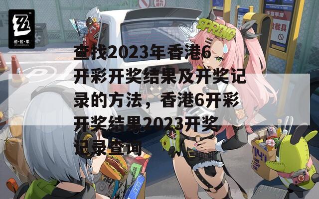 查找2023年香港6开彩开奖结果及开奖记录的方法，香港6开彩开奖结果2023开奖记录查询