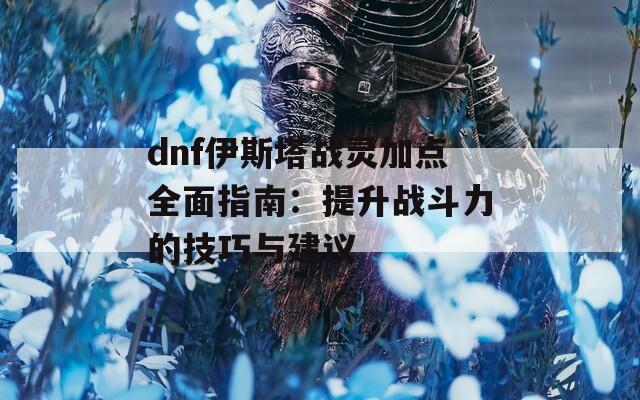 dnf伊斯塔战灵加点全面指南：提升战斗力的技巧与建议