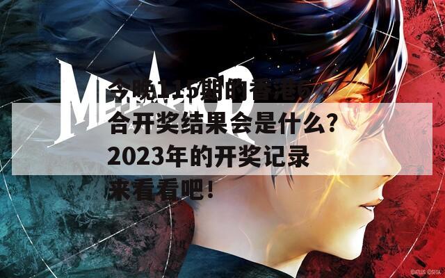 今晚115期的香港6合开奖结果会是什么？2023年的开奖记录来看看吧！